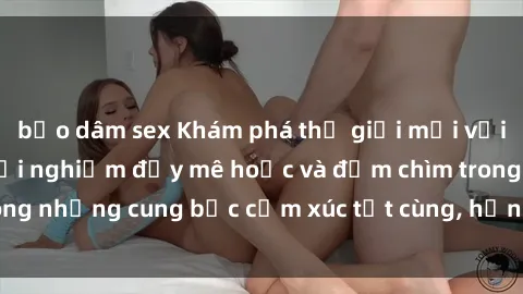 bạo dâm sex Khám phá thế giới mới với sex người lớn: trải nghiệm đầy mê hoặc và đắm chìm trong những cung bậc cảm xúc tột cùng, hứng khởi và cuốn hút.