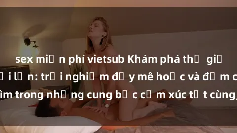 sex miễn phí vietsub Khám phá thế giới mới với sex người lớn: trải nghiệm đầy mê hoặc và đắm chìm trong những cung bậc cảm xúc tột cùng, hứng khởi và cuốn hút.