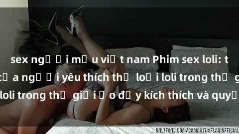 sex người mẫu việt nam Phim sex loli: thỏa mãn đam mê của người yêu thích thể loại loli trong thế giới ảo đầy kích thích và quyến rũ.