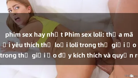 phim sex hay nhất Phim sex loli: thỏa mãn đam mê của người yêu thích thể loại loli trong thế giới ảo đầy kích thích và quyến rũ.