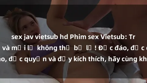sex jav vietsub hd Phim sex Vietsub: Trải nghiệm hấp dẫn và mới lạ không thể bỏ lỡ! Độc đáo, độc quyền và đầy kích thích, hãy cùng khám phá ngay!