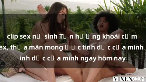 clip sex nữ sinh Tận hưởng khoái cảm với gái xinh sex, thỏa mãn mong ước tình dục của mình ngay hôm nay