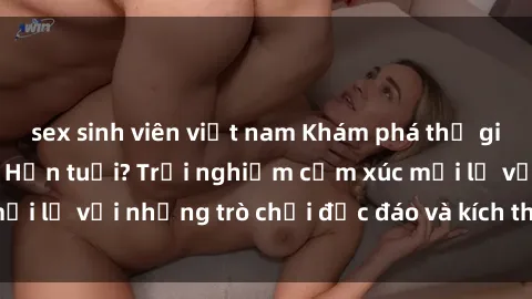 sex sinh viên việt nam Khám phá thế giới sex trực tuyến: Hơn tuổi? Trải nghiệm cảm xúc mới lạ với những trò chơi độc đáo và kích thích người lớn