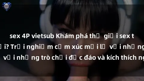 sex 4P vietsub Khám phá thế giới sex trực tuyến: Hơn tuổi? Trải nghiệm cảm xúc mới lạ với những trò chơi độc đáo và kích thích người lớn