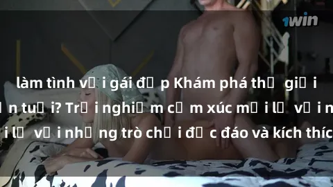 làm tình với gái đẹp Khám phá thế giới sex trực tuyến: Hơn tuổi? Trải nghiệm cảm xúc mới lạ với những trò chơi độc đáo và kích thích người lớn