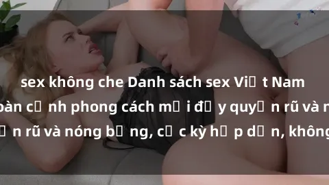 sex không che Danh sách sex Việt Nam không che - Ảnh toàn cảnh phong cách mới đầy quyến rũ và nóng bỏng, cực kỳ hấp dẫn, không thể bỏ qua!