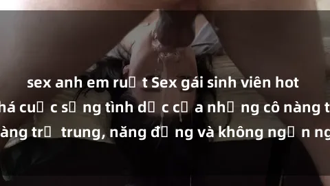 sex anh em ruột Sex gái sinh viên hot nhất: Cùng khám phá cuộc sống tình dục của những cô nàng trẻ trung, năng động và không ngần ngại thử nghiệm!