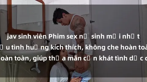 jav sinh viên Phim sex nữ sinh mới nhất: Trải nghiệm nhiều tình huống kích thích, không che hoàn toàn, giúp thỏa mãn cơn khát tình dục của các bạn trẻ