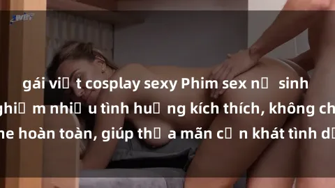 gái việt cosplay sexy Phim sex nữ sinh mới nhất: Trải nghiệm nhiều tình huống kích thích, không che hoàn toàn, giúp thỏa mãn cơn khát tình dục của các bạn trẻ
