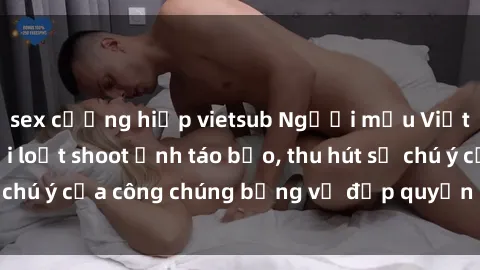 sex cưỡng hiếp vietsub Người mẫu Việt Nam gây sốt với loạt shoot ảnh táo bạo, thu hút sự chú ý của công chúng bằng vẻ đẹp quyến rũ và gợi cảm.