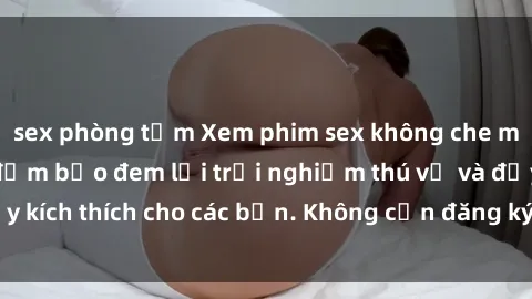 sex phòng tắm Xem phim sex không che miễn phí tại đây, đảm bảo đem lại trải nghiệm thú vị và đầy kích thích cho các bạn. Không cần đăng ký, hoàn toàn miễn phí.