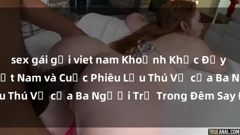 sex gái gọi viet nam Khoảnh Khắc Đầy Kịch Tính: Sex  Việt Nam và Cuộc Phiêu Lưu Thú Vị của Ba Người Trẻ Trong Đêm Say Đắm