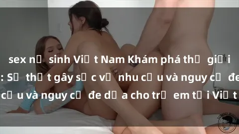 sex nữ sinh Việt Nam Khám phá thế giới sex loli Việt Nam: Sự thật gây sốc về nhu cầu và nguy cơ đe dọa cho trẻ em tại Việt Nam