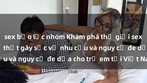 sex bạo lực nhóm Khám phá thế giới sex loli Việt Nam: Sự thật gây sốc về nhu cầu và nguy cơ đe dọa cho trẻ em tại Việt Nam