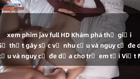 xem phim jav full HD Khám phá thế giới sex loli Việt Nam: Sự thật gây sốc về nhu cầu và nguy cơ đe dọa cho trẻ em tại Việt Nam
