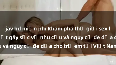 jav hd miễn phí Khám phá thế giới sex loli Việt Nam: Sự thật gây sốc về nhu cầu và nguy cơ đe dọa cho trẻ em tại Việt Nam