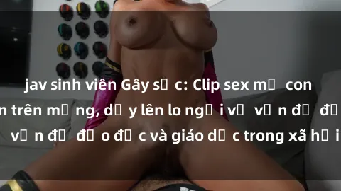 jav sinh viên Gây sốc: Clip sex mẹ con Việt Nam lan truyền trên mạng, dấy lên lo ngại về vấn đề đạo đức và giáo dục trong xã hội hiện nay.