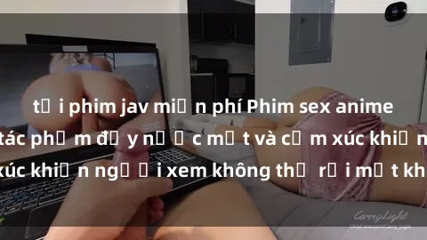 tải phim jav miễn phí Phim sex anime đỉnh cao: Những tác phẩm đầy nước mắt và cảm xúc khiến người xem không thể rời mắt khỏi màn hình