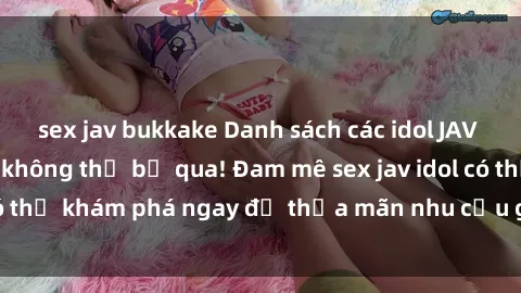 sex jav bukkake Danh sách các idol JAV hot nhất hiện nay không thể bỏ qua! Đam mê sex jav idol có thể khám phá ngay để thỏa mãn nhu cầu giải trí của mình!