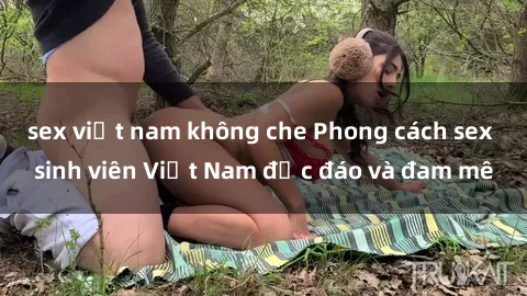 sex việt nam không che Phong cách sex sinh viên Việt Nam độc đáo và đam mê